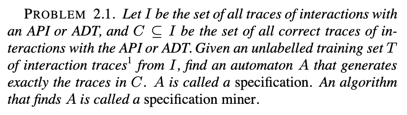 Problem 2.1: given an unlabelled training set of interaction traces with an API or ADT, find an automaton that generates exactly the correct traces; this automaton is called a specification, and an algorithm that finds it is called a specification miner